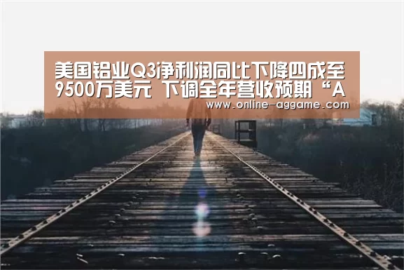 美国铝业Q3净利润同比下降四成至9500万美元 下调全年营收预期“AG官方网站”(图1) 美国铝业Q3净利润同比下降四成至9500万美元 下调全年营收预期“AG官方网站”(图1)